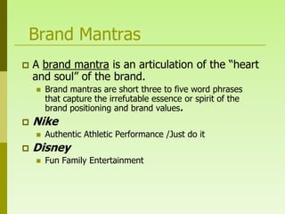 Brand Mantras
   A brand mantra is an articulation of the “heart
    and soul” of the brand.
       Brand mantras are short three to five word phrases
        that capture the irrefutable essence or spirit of the
        brand positioning and brand values.
   Nike
       Authentic Athletic Performance /Just do it
   Disney
       Fun Family Entertainment
 
