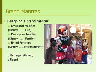 Brand Mantras
   Designing a brand mantra:
     Emotional Modifier
    (Disney ……. Fun)
     Descriptive Modifier

    (Disney ……. Family)
     Brand Function

    (Disney……. Entertainment)

    : Humayun Ahmed,
    : Faruki
 
