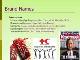 Brand Names
 Awareness
 Pronunciation/Spelling (Aim, Bata, Tata, Jet Vs. Hyundai, IKEA)
 Pleasantness (Ramada, Nivea, Nirvana, Emmy)
 Familiarity (Mecca Cola, Boston Chicken, Swiss Chocolate)
 High Imagery (Newsweek, Body Shop, Sub-Way)
 Cultural Differences (Red Cross, Moon & Star)
 