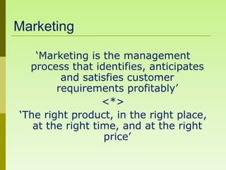 Marketing

    ‘Marketing is the management
  process that identifies, anticipates
         and satisfies customer
        requirements profitably’
                  <*>
‘The right product, in the right place,
   at the right time, and at the right
                  price’
 