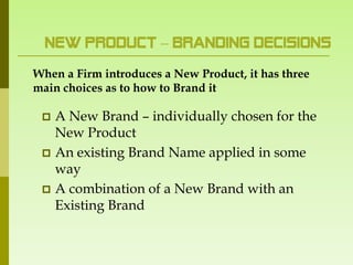New Product – Branding Decisions
When a Firm introduces a New Product, it has three
main choices as to how to Brand it

  A New Brand – individually chosen for the
   New Product
  An existing Brand Name applied in some
   way
  A combination of a New Brand with an
   Existing Brand
 