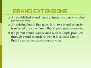 Brand Extensions
   An established brand name to introduce a new product
    [Ispahani Pure Snax]

   An existing brand that gives birth to a brand extension
    is referred to as the Parent Brand [Bata Apparels, Pocha Sandal]
   If a parent brand is associated with multiple products
    through brand extensions then it is called a Family
    Brand [Pran Juice, Milk, Chanachur, Mineral Water]
 