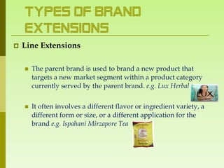 Types of Brand
    Extensions
   Line Extensions

       The parent brand is used to brand a new product that
        targets a new market segment within a product category
        currently served by the parent brand. e.g. Lux Herbal


       It often involves a different flavor or ingredient variety, a
        different form or size, or a different application for the
        brand e.g. Ispahani Mirzapore Tea
 