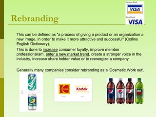 Rebranding
 This can be defined as "a process of giving a product or an organization a
 new image, in order to make it more attractive and successful" (Collins
 English Dictionary).
 This is done to increase consumer loyalty, improve member
 professionalism, enter a new market trend, create a stronger voice in the
 industry, increase share holder value or to reenergize a company

 Generally many companies consider rebranding as a 'Cosmetic Work out'.
 