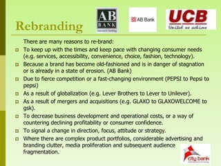 Rebranding
    There are many reasons to re-brand:
   To keep up with the times and keep pace with changing consumer needs
    (e.g. services, accessibility, convenience, choice, fashion, technology).
   Because a brand has become old-fashioned and is in danger of stagnation
    or is already in a state of erosion. (AB Bank)
   Due to fierce competition or a fast-changing environment (PEPSI to Pepsi to
    pepsi)
   As a result of globalization (e.g. Lever Brothers to Lever to Unilever).
   As a result of mergers and acquisitions (e.g. GLAXO to GLAXOWELCOME to
    gsk).
   To decrease business development and operational costs, or a way of
    countering declining profitability or consumer confidence.
   To signal a change in direction, focus, attitude or strategy.
   Where there are complex product portfolios, considerable advertising and
    branding clutter, media proliferation and subsequent audience
    fragmentation.
 
