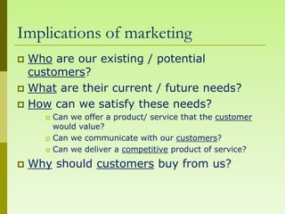 Implications of marketing
 Who are our existing / potential
  customers?
 What are their current / future needs?
 How can we satisfy these needs?
         Can we offer a product/ service that the customer
          would value?
         Can we communicate with our customers?
         Can we deliver a competitive product of service?
   Why should customers buy from us?
 