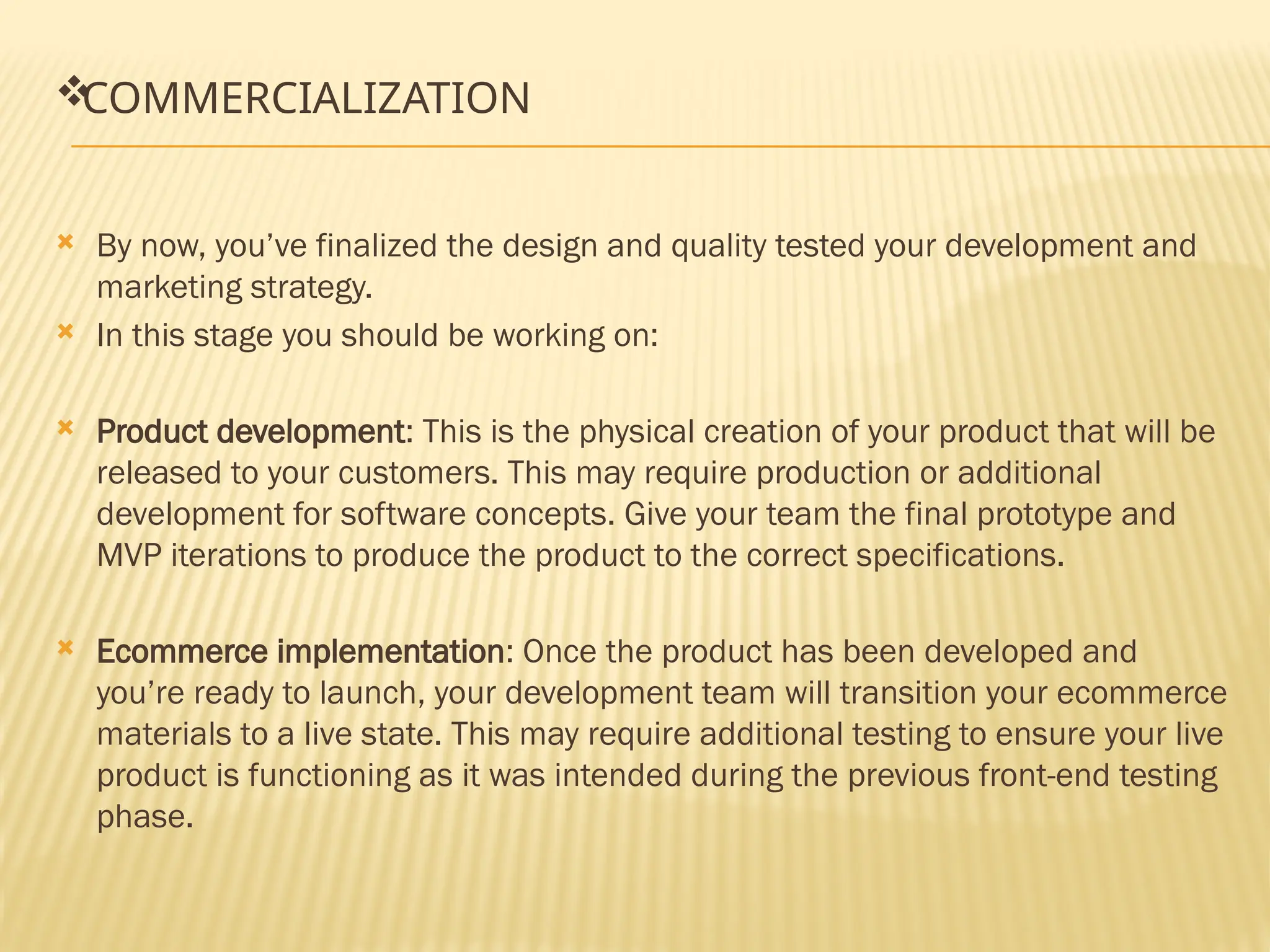 
COMMERCIALIZATION
 By now, you’ve finalized the design and quality tested your development and
marketing strategy.
 In this stage you should be working on:
 Product development: This is the physical creation of your product that will be
released to your customers. This may require production or additional
development for software concepts. Give your team the final prototype and
MVP iterations to produce the product to the correct specifications.
 Ecommerce implementation: Once the product has been developed and
you’re ready to launch, your development team will transition your ecommerce
materials to a live state. This may require additional testing to ensure your live
product is functioning as it was intended during the previous front-end testing
phase.
 