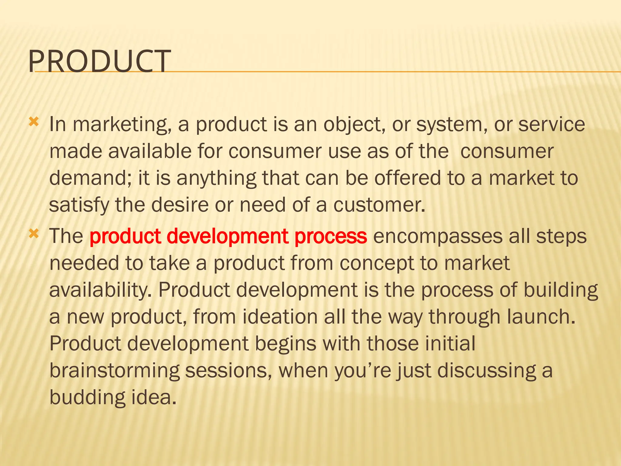 PRODUCT
 In marketing, a product is an object, or system, or service
made available for consumer use as of the consumer
demand; it is anything that can be offered to a market to
satisfy the desire or need of a customer.
 The product development process encompasses all steps
needed to take a product from concept to market
availability. Product development is the process of building
a new product, from ideation all the way through launch.
Product development begins with those initial
brainstorming sessions, when you’re just discussing a
budding idea.
 
