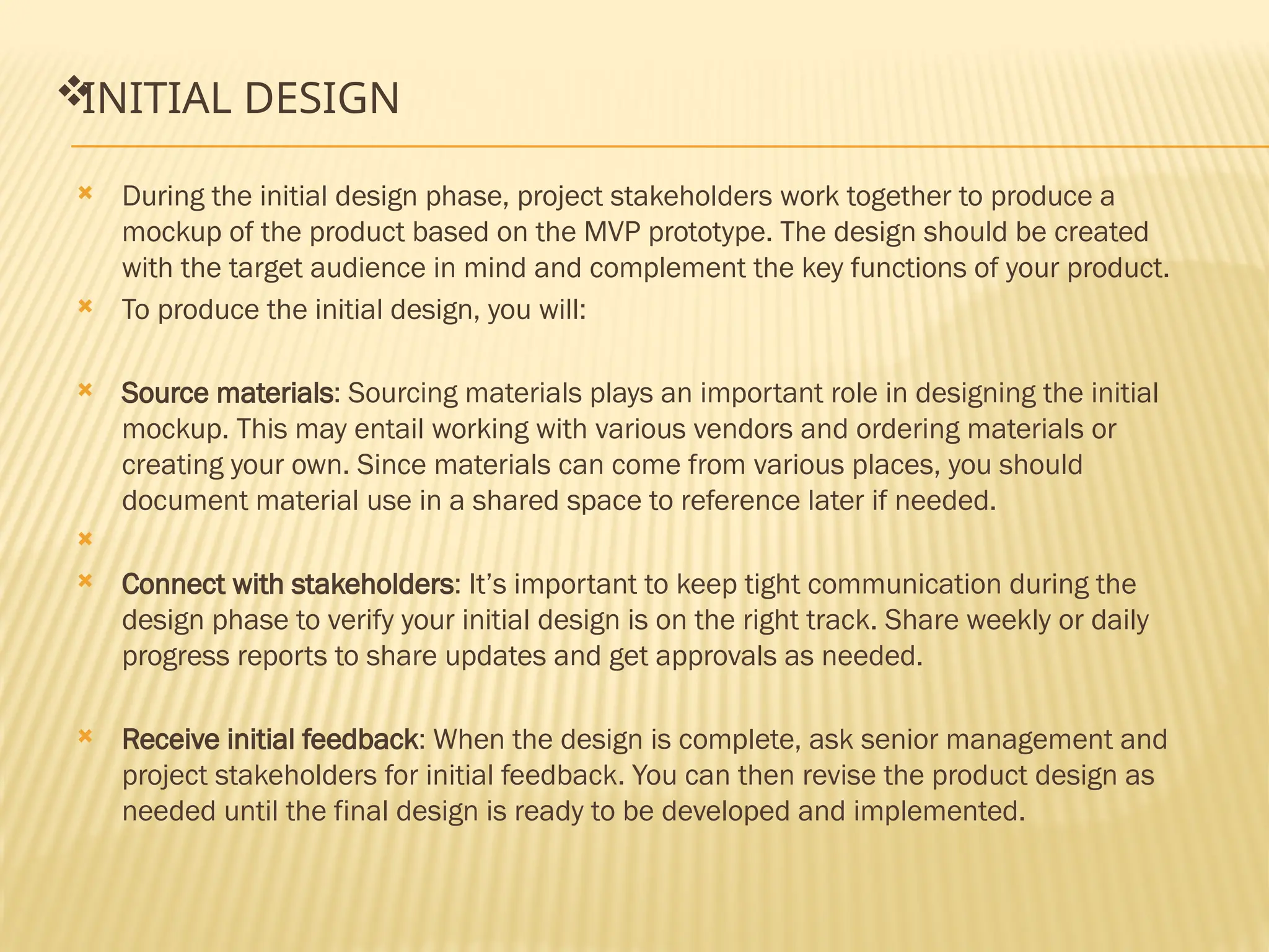 
INITIAL DESIGN
 During the initial design phase, project stakeholders work together to produce a
mockup of the product based on the MVP prototype. The design should be created
with the target audience in mind and complement the key functions of your product.
 To produce the initial design, you will:
 Source materials: Sourcing materials plays an important role in designing the initial
mockup. This may entail working with various vendors and ordering materials or
creating your own. Since materials can come from various places, you should
document material use in a shared space to reference later if needed.

 Connect with stakeholders: It’s important to keep tight communication during the
design phase to verify your initial design is on the right track. Share weekly or daily
progress reports to share updates and get approvals as needed.
 Receive initial feedback: When the design is complete, ask senior management and
project stakeholders for initial feedback. You can then revise the product design as
needed until the final design is ready to be developed and implemented.
 
