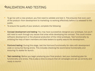 
VALIDATION AND TESTING
 To go live with a new product, you first need to validate and test it. This ensures that every part
of the product—from development to marketing—is working effectively before it’s released to the
public.
 To ensure the quality of your product, complete the following:
 Concept development and testing: You may have successfully designed your prototype, but you’ll
still need to work through any issues that arise while developing the concept. This could involve
software development or the physical production of the initial prototype. Test functionality by
enlisting the help of team members and beta testers to quality assure the development.
 Front-end testing: During this stage, test the front-end functionality for risks with development
code or consumer-facing errors. This includes checking the ecommerce functionality and
ensuring it’s stable for launch.
 Test marketing: Before you begin producing your final product, test your marketing plan for
functionality and errors. This is also a time to ensure that all campaigns are set up correctly and
ready to launch.
 