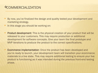
COMMERCIALIZATION
 By now, you’ve finalized the design and quality tested your development and
marketing strategy.
 In this stage you should be working on:
 Product development: This is the physical creation of your product that will be
released to your customers. This may require production or additional
development for software concepts. Give your team the final prototype and
MVP iterations to produce the product to the correct specifications.
 Ecommerce implementation: Once the product has been developed and
you’re ready to launch, your development team will transition your ecommerce
materials to a live state. This may require additional testing to ensure your live
product is functioning as it was intended during the previous front-end testing
phase.
 