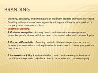 BRANDING
 Branding, packaging, and labeling are all important aspects of product marketing.
 Branding is the process of creating a unique image and identity for a product or
company inthe consumers’ minds.
 Benefits of Branding
 1. Customer recognition: A strong brand can help customers recognize and
remember your business, which can lead to increased sales and customer loyalty
 2. Product differentiation: Branding can help differentiate your products from
those of your competitors, making it easier for customers to choose your products
over others
 3. Increased credibility: A well-established brand can increase your business’s
credibility and reputation, which can lead to more sales and customer loyalty
 