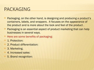 PACKAGING
 Packaging, on the other hand, is designing and producing a product’s
containers, labels, and wrappers . It focuses on the appearance of
the product and is more about the look and feel of the product .
 Packaging is an essential aspect of product marketing that can help
businesses in several ways.
 Here are some benefits of packaging:
 1. Protection:
 2. Product differentiation:
 3. Marketing.
 4. Increased sales:
 5. Brand recognition:
 