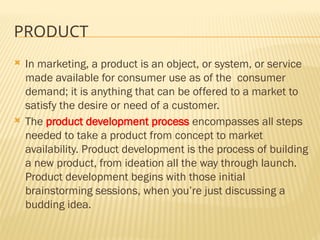 PRODUCT
 In marketing, a product is an object, or system, or service
made available for consumer use as of the consumer
demand; it is anything that can be offered to a market to
satisfy the desire or need of a customer.
 The product development process encompasses all steps
needed to take a product from concept to market
availability. Product development is the process of building
a new product, from ideation all the way through launch.
Product development begins with those initial
brainstorming sessions, when you’re just discussing a
budding idea.
 