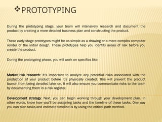 PROTOTYPING
During the prototyping stage, your team will intensively research and document the
product by creating a more detailed business plan and constructing the product.
These early-stage prototypes might be as simple as a drawing or a more complex computer
render of the initial design. These prototypes help you identify areas of risk before you
create the product.
During the prototyping phase, you will work on specifics like:
Market risk research: It’s important to analyze any potential risks associated with the
production of your product before it’s physically created. This will prevent the product
launch from being derailed later on. It will also ensure you communicate risks to the team
by documenting them in a risk register.
Development strategy: Next, you can begin working through your development plan. In
other words, know how you’ll be assigning tasks and the timeline of these tasks. One way
you can plan tasks and estimate timeline is by using the critical path method.
 