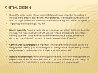 
INITIAL DESIGN
 During the initial design phase, project stakeholders work together to produce a
mockup of the product based on the MVP prototype. The design should be created
with the target audience in mind and complement the key functions of your product.
 To produce the initial design, you will:
 Source materials: Sourcing materials plays an important role in designing the initial
mockup. This may entail working with various vendors and ordering materials or
creating your own. Since materials can come from various places, you should
document material use in a shared space to reference later if needed.

 Connect with stakeholders: It’s important to keep tight communication during the
design phase to verify your initial design is on the right track. Share weekly or daily
progress reports to share updates and get approvals as needed.
 Receive initial feedback: When the design is complete, ask senior management and
project stakeholders for initial feedback. You can then revise the product design as
needed until the final design is ready to be developed and implemented.
 
