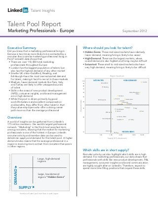 Talent Insights


Talent Pool Report
Technical Professionals - Europe
Marketing Salespeople                                                                                                                                                                  September 2012



Executive Summary                                                                                                       Where should you look for talent?
Did you know that a marketing professional living in                                                                     • Hidden Gems: These mid-sized markets have relatively
Geneva is two times more likely to be contacted by a                                                                       lower demand, meaning hiring is likely to be easier
recruiter than a similar marketing professional living in
Paris? LinkedIn data shows that:                                                                                         • High-Demand: These are the largest markets, where
 • There are over 110,000 total marketing                                                                                  overall demand is also highest and hiring may be difficult
   professionals throughout Europe                                                                                       • Saturated: These small to mid-sized markets also have
 • London has the biggest population of talent, but                                                                        very high demand, meaning hiring is likely to be difficult
   also has the highest demand of any other market
 • Smaller UK cities–Guildford, Reading, and
   Edinburgh–have the most over-saturated demand                                                                                                           Region Quadrant
   for talent, making it hard to recruit in those markets
                                                                                                                        100       SATURATED                                            HIGH-DEMAND
 • Medium, lower-demand markets like Paris, Italy,                                                                      90                     Guildford
                                                                                                                                                                                                                           London

   and Turkey are likely to offer untapped sources                                                                      80
   of talent                                                                                                            70
                                                                                                                                                 Reading


 • Skills in the areas of new product development
                                                                                                                                                                                                  United Kingdom,
   (NPD), consumer insights, and brand management                                                                       60
                                                                                                                                                                                                            Other
   are in high demand                                                                                                   50
                                                                                                                                                                               Geneva

 • While this pool is driven primarily by good                                                                                         Edinburgh
                                                                                                                                                                     Utrecht               Amsterdam
                                                                                                         Demand Index




                                                                                                                                                                                 Ireland
   work-life balance and excellent compensation                                                                         40
                                                                                                                                                                                     Barcelona
                                                                                                                                                                                             Madrid
   and benefits, they differ from other talent in that                                                                                                                        Brussels

   they value employers who offer a strong career                                                                       30
                                                                                                                                                                       Copenhagen
                                                                                                                                                                                              Russia            Italy

   path more so than the average professional                                                                                                                               Zürich                                       Paris
                                                                                                                                                    Warsaw



Overview                                                                                                                20
                                                                                                                                               Czech Republic
                                                                                                                                                                              France, Other

                                                                                                                                                                            Sweden                     Turkey
A world of insights can be gathered from LinkedIn’s
175 million members - the world’s largest professional
network. “Marketing” is the third most searched term
among recruiters, showing that the market for marketing                                                                                             Ukraine                          HIDDEN GEMS
professionals is one of the hottest in Europe. LinkedIn                                                                 10                                         Israel

recruiter activity and member data can be used to                                                                                        500               1,000               2,000                      5,000         10,000

determine supply and demand for this talent pool. A higher                                                                                             Supply (# Professionals)
demand index means that the average professional in a
region is receiving more contact from recruiters than peers
in other regions.
                                                                                                                        Which skills are in short supply?
                                                                                                                        Recruiter activity can also highlight which skills are in high
Demand based on recruiter activity on LinkedIn




                                                                                                                        demand. For marketing professionals, our data shows that
                                                                              Large, high-demand                        professionals with skills like new product development, P&L
                                                                              regions
                                                                                                                        management, consumer insights and brand communication
                                                                                                                        are highly sought after on LinkedIn. Therefore, expect to
                                                                                                                        spend more time filling positions that require these skills.
                                                 DEMAND




                                                                              Large, low-demand
                                                                              regions “Hidden Gems”



                                                          SUPPLY
                                                          Number of talent pool members in each region
 