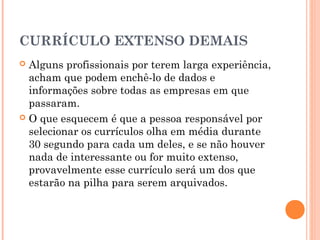 CURRÍCULO EXTENSO DEMAIS
 Alguns profissionais por terem larga experiência,
  acham que podem enchê-lo de dados e
  informações sobre todas as empresas em que
  passaram.
 O que esquecem é que a pessoa responsável por
  selecionar os currículos olha em média durante
  30 segundo para cada um deles, e se não houver
  nada de interessante ou for muito extenso,
  provavelmente esse currículo será um dos que
  estarão na pilha para serem arquivados.
 