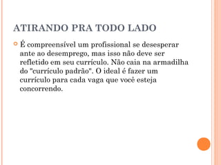 ATIRANDO PRA TODO LADO
   É compreensível um profissional se desesperar
    ante ao desemprego, mas isso não deve ser
    refletido em seu currículo. Não caia na armadilha
    do "currículo padrão". O ideal é fazer um
    currículo para cada vaga que você esteja
    concorrendo.
 