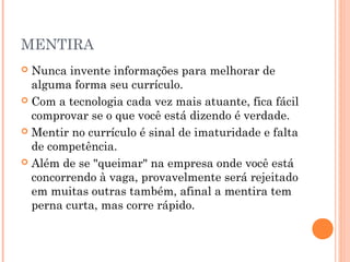 MENTIRA
 Nunca invente informações para melhorar de
  alguma forma seu currículo.
 Com a tecnologia cada vez mais atuante, fica fácil
  comprovar se o que você está dizendo é verdade.
 Mentir no currículo é sinal de imaturidade e falta
  de competência.
 Além de se "queimar" na empresa onde você está
  concorrendo à vaga, provavelmente será rejeitado
  em muitas outras também, afinal a mentira tem
  perna curta, mas corre rápido.
 