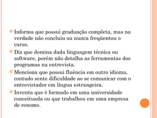  Informa que possui graduação completa, mas na
  verdade não concluiu ou nunca freqüentou o
  curso.
 Diz que domina dada linguagem técnica ou
  software, porém não detalha as ferramentas dos
  programas na entrevista.
 Menciona que possui fluência em outro idioma,
  contudo sente dificuldade ao se comunicar com o
  entrevistador em língua estrangeira.
 Inventa que é formado em uma universidade
  conceituada ou que trabalhou em uma empresa
  de renome.
 