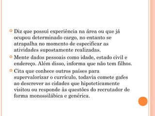  Diz que possui experiência na área ou que já
  ocupou determinado cargo, no entanto se
  atrapalha no momento de especificar as
  atividades supostamente realizadas.
 Mente dados pessoais como idade, estado civil e
  endereço. Além disso, informa que não tem filhos.
 Cita que conhece outros países para
  supervalorizar o currículo, todavia comete gafes
  ao descrever as cidades que hipoteticamente
  visitou ou responde às questões do recrutador de
  forma monossilábica e genérica.
 