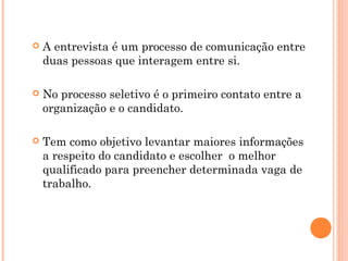    A entrevista é um processo de comunicação entre
    duas pessoas que interagem entre si.

   No processo seletivo é o primeiro contato entre a
    organização e o candidato.

   Tem como objetivo levantar maiores informações
    a respeito do candidato e escolher o melhor
    qualificado para preencher determinada vaga de
    trabalho.
 