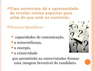  Uma entrevista dá a oportunidade
 de revelar outros aspectos para
 além do que está no currículo .

 Procura   identificar :

   capacidades de comunicação,
  a autoconfiança,
  a energia,
  a criatividade
  que permitirão ao entrevistador formar
   uma imagem favorável do candidato.
 
