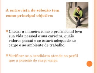 A entrevista de seleção tem
como principal objetivo:



 Checar a maneira como o profissional leva
 sua vida pessoal e sua carreira, quais
 valores possui e se estará adequado ao
 cargo e ao ambiente de trabalho.

 Verificar
          se o candidato atende ao perfil
 que a posição do cargo exige.
 