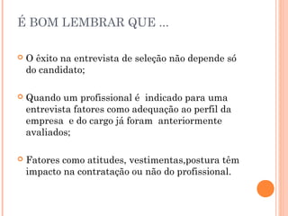 É BOM LEMBRAR QUE ...

   O êxito na entrevista de seleção não depende só
    do candidato;

   Quando um profissional é indicado para uma
    entrevista fatores como adequação ao perfil da
    empresa e do cargo já foram anteriormente
    avaliados;

   Fatores como atitudes, vestimentas,postura têm
    impacto na contratação ou não do profissional.
 