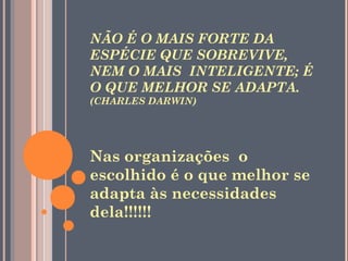 NÃO É O MAIS FORTE DA
ESPÉCIE QUE SOBREVIVE,
NEM O MAIS INTELIGENTE; É
O QUE MELHOR SE ADAPTA.
(CHARLES DARWIN)




Nas organizações o
escolhido é o que melhor se
adapta às necessidades
dela!!!!!!
 