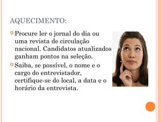 AQUECIMENTO:
 Procure  ler o jornal do dia ou
  uma revista de circulação
  nacional. Candidatos atualizados
  ganham pontos na seleção.
 Saiba, se possível, o nome e o
  cargo do entrevistador,
  certifique-se do local, a data e o
  horário da entrevista.
 