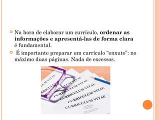 Na hora de elaborar um currículo, ordenar as
 informações e apresentá-las de forma clara
 é fundamental.
 É importante preparar um currículo “enxuto”: no
 máximo duas páginas. Nada de excessos.
 