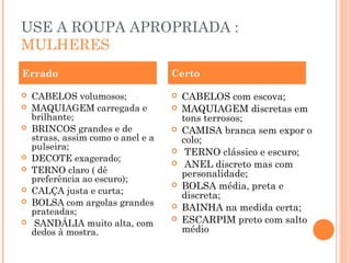 USE A ROUPA APROPRIADA :
MULHERES
Errado                              Certo

   CABELOS volumosos;                 CABELOS com escova;
   MAQUIAGEM carregada e              MAQUIAGEM discretas em
    brilhante;                          tons terrosos;
   BRINCOS grandes e de               CAMISA branca sem expor o
    strass, assim como o anel e a       colo;
    pulseira;                           TERNO clássico e escuro;
   DECOTE exagerado;                   ANEL discreto mas com
   TERNO claro ( dê                    personalidade;
    preferência ao escuro);
   CALÇA justa e curta;
                                       BOLSA média, preta e
                                        discreta;
   BOLSA com argolas grandes
    prateadas;
                                       BAINHA na medida certa;
    SANDÁLIA muito alta, com
                                       ESCARPIM preto com salto
    dedos à mostra.                     médio
 