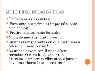 MULHERES: DICAS BÁSICAS
 Cuidado  as saias curtas;
 Para uma boa primeira impressão, opte
  pelo básico;
 Prefira sapatos mais fechados;
 Nada de mostrar muito o corpo;
 Roupas transparentes ou que marquem a
  calcinha... nem pensar!
 As unhas devem ser limpas e bem
  cortadas. O esmalte deve ter tons
  discretos, sem serem vibrantes, e jamais
  deve estar borrado ou descascando.
 