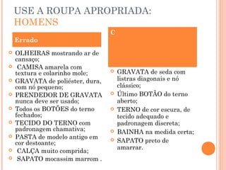 USE A ROUPA APROPRIADA:
    HOMENS
                                  C
    Errado
   OLHEIRAS mostrando ar de
    cansaço;                         CAMISA branca;
    CAMISA amarela com
    textura e colarinho mole;        GRAVATA de seda com
   GRAVATA de poliéster, dura,       listras diagonais e nó
    com nó pequeno;                   clássico;
   PRENDEDOR DE GRAVATA             Último BOTÃO do terno
    nunca deve ser usado;             aberto;
   Todos os BOTÕES do terno         TERNO de cor escura, de
    fechados;                         tecido adequado e
   TECIDO DO TERNO com               padronagem discreta;
    padronagem chamativa;            BAINHA na medida certa;
   PASTA de modelo antigo em
    cor destoante;
                                     SAPATO preto de
                                      amarrar.
    CALÇA muito comprida;
    SAPATO mocassim marrom .
 