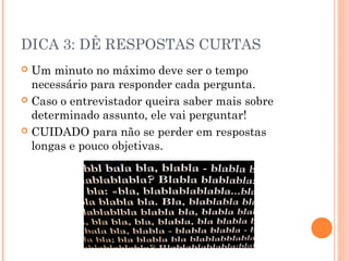 DICA 3: DÊ RESPOSTAS CURTAS
 Um minuto no máximo deve ser o tempo
  necessário para responder cada pergunta.
 Caso o entrevistador queira saber mais sobre
  determinado assunto, ele vai perguntar!
 CUIDADO para não se perder em respostas
  longas e pouco objetivas.
 