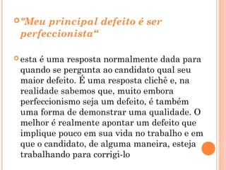  "Meuprincipal defeito é ser
 perfeccionista“

 estaé uma resposta normalmente dada para
 quando se pergunta ao candidato qual seu
 maior defeito. É uma resposta clichê e, na
 realidade sabemos que, muito embora
 perfeccionismo seja um defeito, é também
 uma forma de demonstrar uma qualidade. O
 melhor é realmente apontar um defeito que
 implique pouco em sua vida no trabalho e em
 que o candidato, de alguma maneira, esteja
 trabalhando para corrigi-lo
 