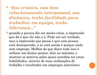    "Sou criativo, com bom
    relacionamento interpessoal, sou
    dinâmico, tenho facilidade para
    trabalhar em equipe, tenho
    liderança..."
   quando a pessoa diz ser muita coisa, a impressão
    que dá é que ela não o é. Pode até ser verdade,
    mas a impressão que passa é que esta pessoa
    está desesperada, e se está assim é porque anda
    sem emprego. Melhor do que dizer tudo isso é
    utilizar um destes pontos, dois no máximo, e
    mostrar os motivos pelos quais acredita ter estas
    habilidades, através de suas realizações de
    trabalho e resultados em empregos anteriores.
 