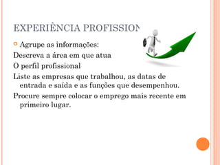 EXPERIÊNCIA PROFISSIONAL
 Agrupe as informações:
Descreva a área em que atua
O perfil profissional
Liste as empresas que trabalhou, as datas de
  entrada e saída e as funções que desempenhou.
Procure sempre colocar o emprego mais recente em
  primeiro lugar.
 