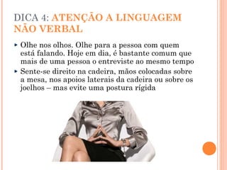 DICA 4: ATENÇÃO A LINGUAGEM
NÃO VERBAL
 Olhe nos olhos. Olhe para a pessoa com quem
 está falando. Hoje em dia, é bastante comum que
 mais de uma pessoa o entreviste ao mesmo tempo
 Sente-se direito na cadeira, mãos colocadas sobre
 a mesa, nos apoios laterais da cadeira ou sobre os
 joelhos – mas evite uma postura rígida
 