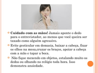  Cuidado com as mãos! Jamais aponte o dedo
  para o entrevistador, ao menos que você queira ser
  taxado como alguém agressivo.
 Evite gesticular em demasia, baixar a cabeça, fixar
  os olhos na mesa,cruzar os braços, apoiar a cabeça
  com a mão e tapar a boca.
  Não fique mexendo em objetos, estalando muito os
  dedos ou olhando no relógio toda hora. Isso
  demonstra ansiedade.
 