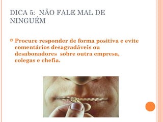 DICA 5: NÃO FALE MAL DE
NINGUÉM

   Procure responder de forma positiva e evite
    comentários desagradáveis ou
    desabonadores sobre outra empresa,
    colegas e chefia.
 