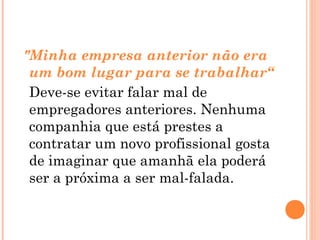 "Minha empresa anterior não era
 um bom lugar para se trabalhar“
 Deve-se evitar falar mal de
 empregadores anteriores. Nenhuma
 companhia que está prestes a
 contratar um novo profissional gosta
 de imaginar que amanhã ela poderá
 ser a próxima a ser mal-falada.
 
