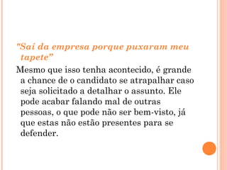 "Saí da empresa porque puxaram meu
 tapete”
Mesmo que isso tenha acontecido, é grande
 a chance de o candidato se atrapalhar caso
 seja solicitado a detalhar o assunto. Ele
 pode acabar falando mal de outras
 pessoas, o que pode não ser bem-visto, já
 que estas não estão presentes para se
 defender.
 