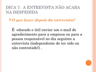 DICA 7: A ENTREVISTA NÃO ACABA
NA DESPEDIDA
 O   que fazer depois da entrevista?

  É educado e útil enviar um e-mail de
  agradecimento para a empresa ou para a
  pessoa responsável no dia seguinte a
  entrevista (independente de ter sido ou
  não contratado!) .
 