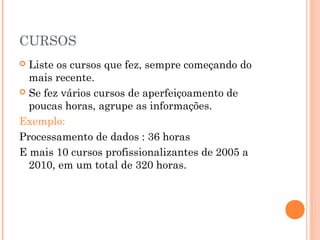 CURSOS
 Liste os cursos que fez, sempre começando do
  mais recente.
 Se fez vários cursos de aperfeiçoamento de
  poucas horas, agrupe as informações.
Exemplo:
Processamento de dados : 36 horas
E mais 10 cursos profissionalizantes de 2005 a
  2010, em um total de 320 horas.
 