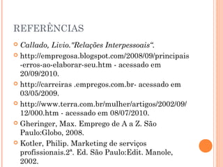 REFERÊNCIAS
 Callado, Livio."Relações Interpessoais“.
 http://empregosa.blogspot.com/2008/09/principais
  -erros-ao-elaborar-seu.htm - acessado em
  20/09/2010.
 http://carreiras .empregos.com.br- acessado em
  03/05/2009.
 http://www.terra.com.br/mulher/artigos/2002/09/
  12/000.htm - acessado em 08/07/2010.
 Gheringer, Max. Emprego de A a Z. São
  Paulo:Globo, 2008.
 Kotler, Philip. Marketing de serviços
  profissionais.2ª. Ed. São Paulo:Edit. Manole,
  2002.
 