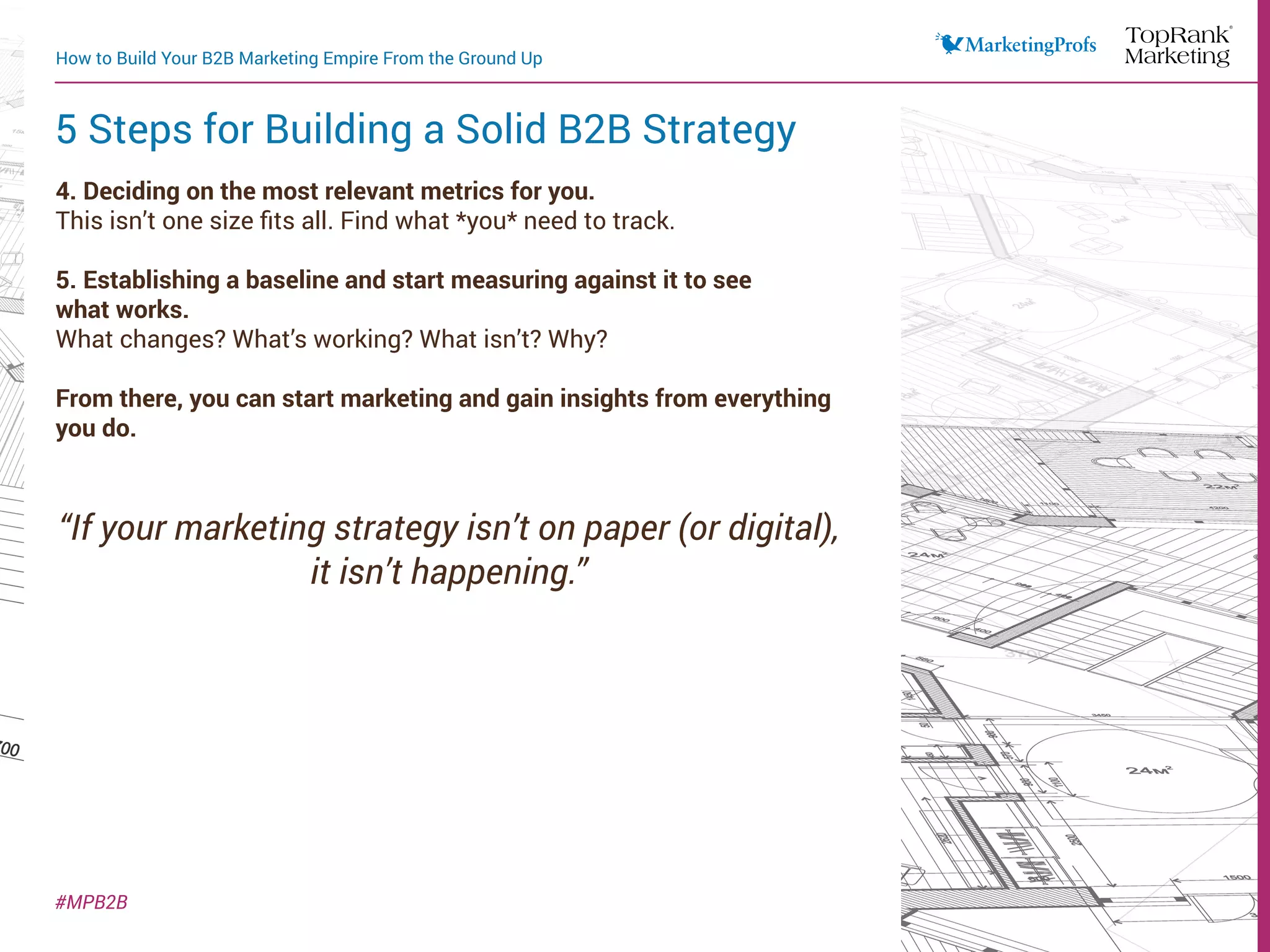 4. Deciding on the most relevant metrics for you.
This isn’t one size fits all. Find what *you* need to track.
5. Establishing a baseline and start measuring against it to see
what works.
What changes? What’s working? What isn’t? Why?
From there, you can start marketing and gain insights from everything
you do.
“If your marketing strategy isn’t on paper (or digital),
it isn’t happening.”
How to Build Your B2B Marketing Empire From the Ground Up
#MPB2B
5 Steps for Building a Solid B2B Strategy
 