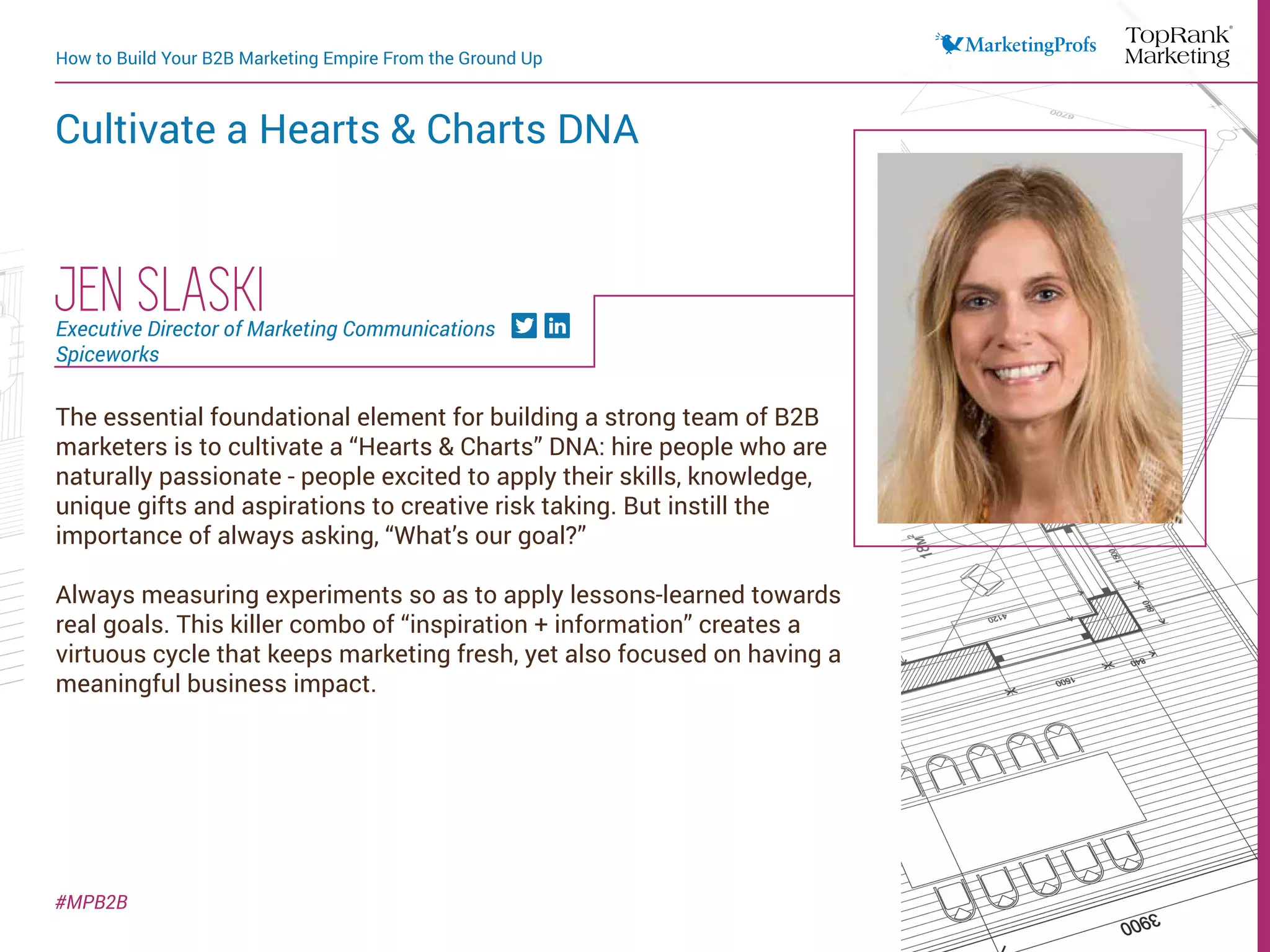 How to Build Your B2B Marketing Empire From the Ground Up
Cultivate a Hearts & Charts DNA
#MPB2B
The essential foundational element for building a strong team of B2B
marketers is to cultivate a “Hearts & Charts” DNA: hire people who are
naturally passionate - people excited to apply their skills, knowledge,
unique gifts and aspirations to creative risk taking. But instill the
importance of always asking, “What’s our goal?”
Always measuring experiments so as to apply lessons-learned towards
real goals. This killer combo of “inspiration + information” creates a
virtuous cycle that keeps marketing fresh, yet also focused on having a
meaningful business impact.
JEN SLASKIExecutive Director of Marketing Communications
Spiceworks
 